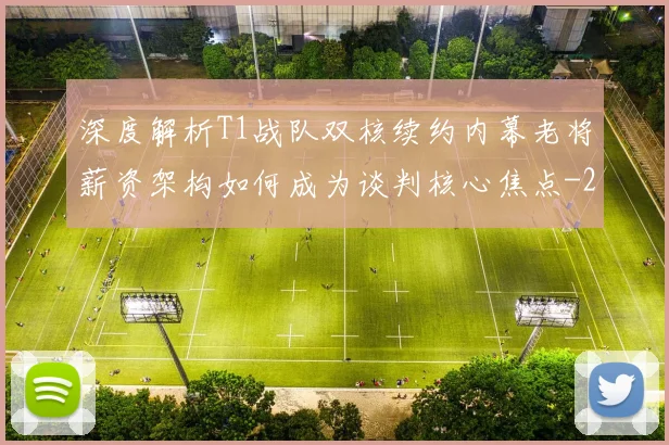 深度解析T1战队双核续约内幕老将薪资架构如何成为谈判核心焦点