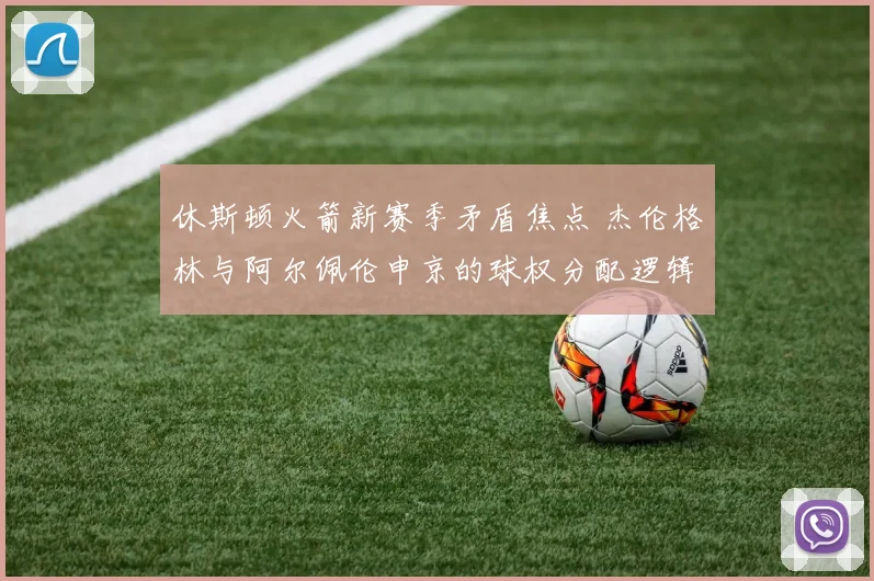 休斯顿火箭新赛季矛盾焦点 杰伦格林与阿尔佩伦申京的球权分配逻辑与破局之策