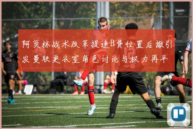 阿莫林战术改革提速B费位置后撤引发曼联更衣室角色讨论与权力再平衡
