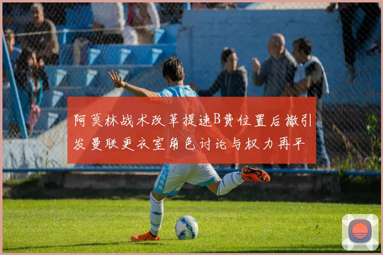 阿莫林战术改革提速B费位置后撤引发曼联更衣室角色讨论与权力再平衡