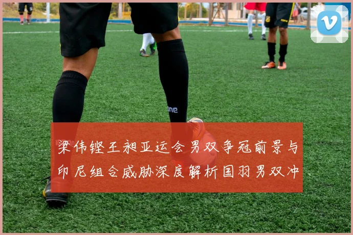 梁伟铿王昶亚运会男双争冠前景与印尼组合威胁深度解析国羽男双冲金路