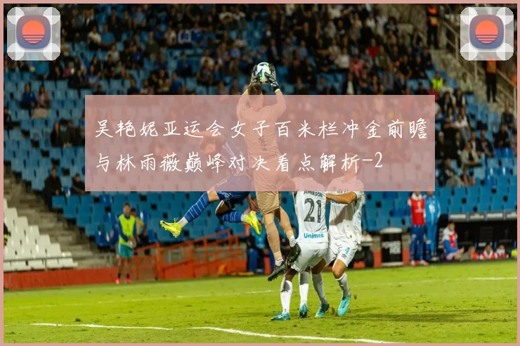 吴艳妮亚运会女子百米栏冲金前瞻与林雨薇巅峰对决看点解析