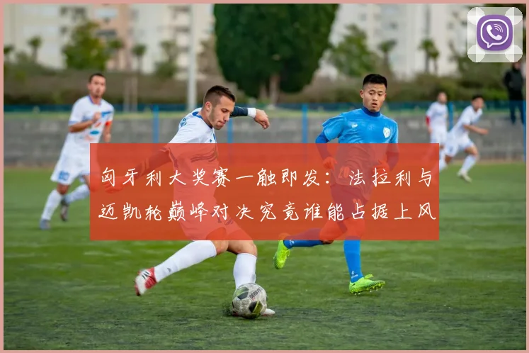 匈牙利大奖赛一触即发：法拉利与迈凯轮巅峰对决究竟谁能占据上风