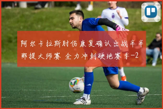 阿尔卡拉斯肘伤康复确认出战辛辛那提大师赛 全力冲刺硬地赛季