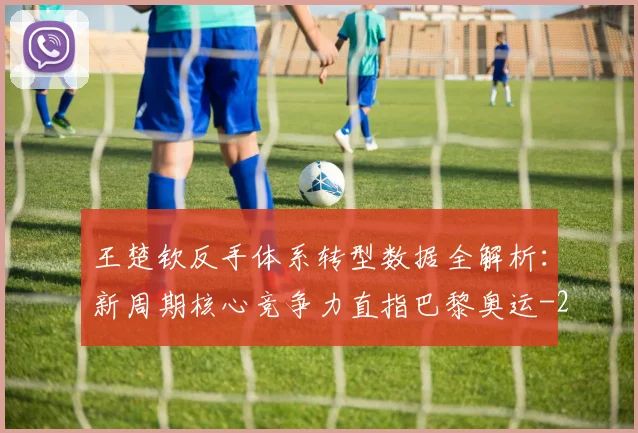 王楚钦反手体系转型数据全解析:新周期核心竞争力直指巴黎奥运