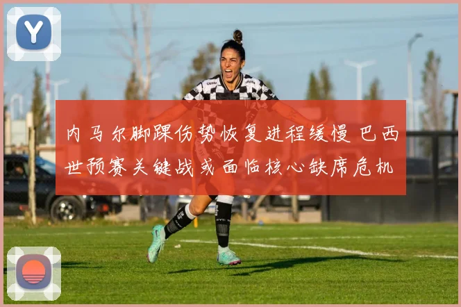 内马尔脚踝伤势恢复进程缓慢 巴西世预赛关键战或面临核心缺席危机