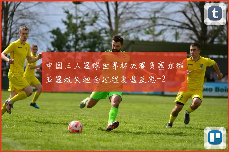 中国三人篮球世界杯决赛负塞尔维亚篮板失控全过程复盘反思