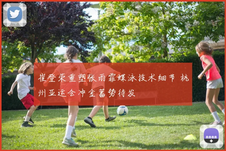 崔登荣重塑张雨霏蝶泳技术细节 杭州亚运会冲金蓄势待发