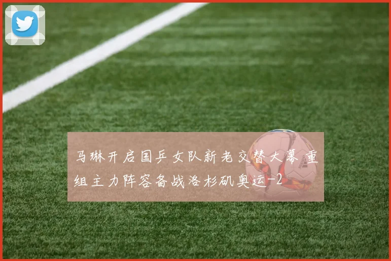 马琳开启国乒女队新老交替大幕 重组主力阵容备战洛杉矶奥运