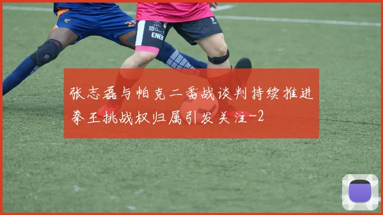 张志磊与帕克二番战谈判持续推进拳王挑战权归属引发关注