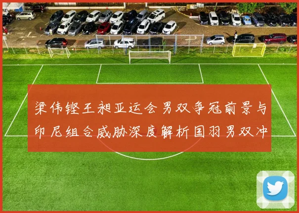 梁伟铿王昶亚运会男双争冠前景与印尼组合威胁深度解析国羽男双冲金路