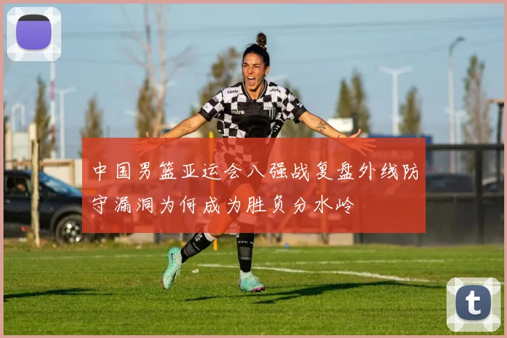 中国男篮亚运会八强战复盘外线防守漏洞为何成为胜负分水岭