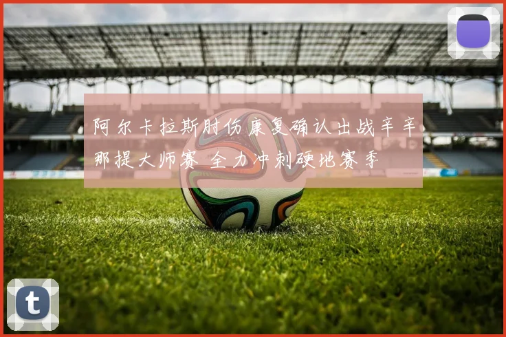 阿尔卡拉斯肘伤康复确认出战辛辛那提大师赛 全力冲刺硬地赛季