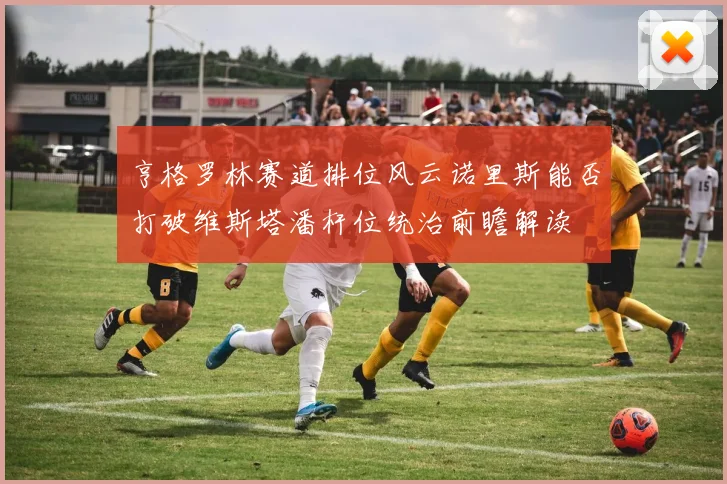 亨格罗林赛道排位风云诺里斯能否打破维斯塔潘杆位统治前瞻解读