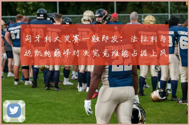 匈牙利大奖赛一触即发:法拉利与迈凯轮巅峰对决究竟谁能占据上风