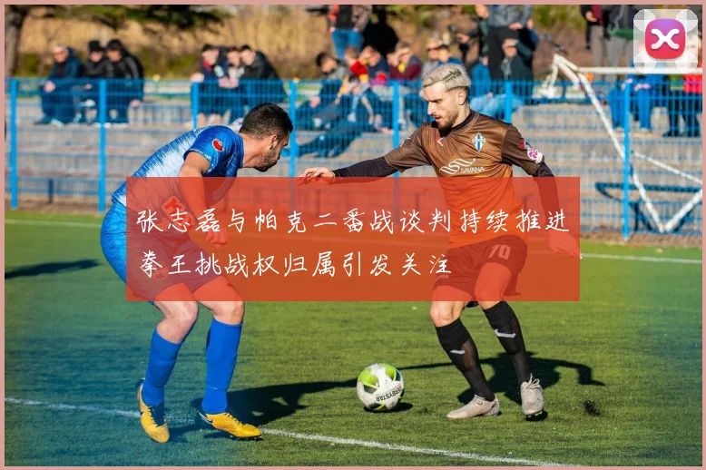 张志磊与帕克二番战谈判持续推进拳王挑战权归属引发关注