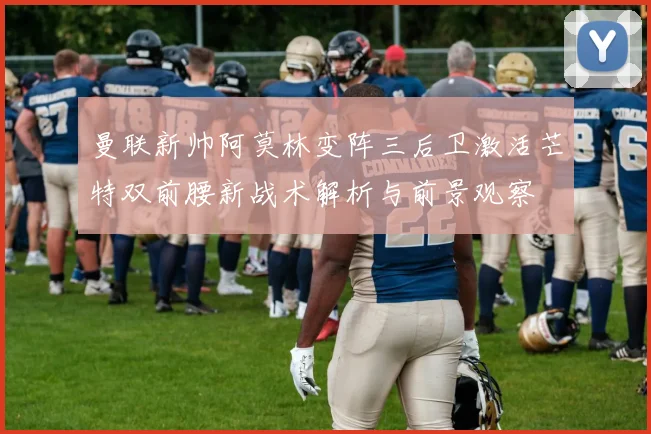 曼联新帅阿莫林变阵三后卫激活芒特双前腰新战术解析与前景观察
