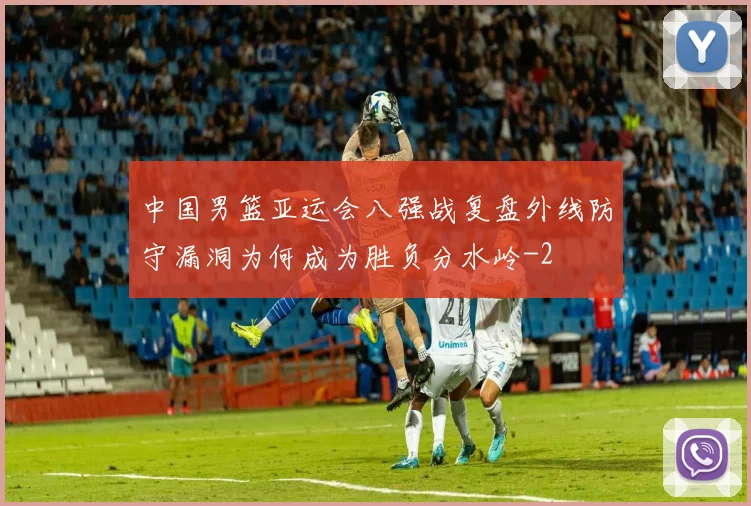 中国男篮亚运会八强战复盘外线防守漏洞为何成为胜负分水岭