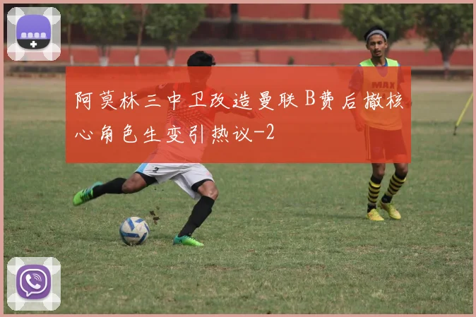 阿莫林三中卫改造曼联 B费后撤核心角色生变引热议