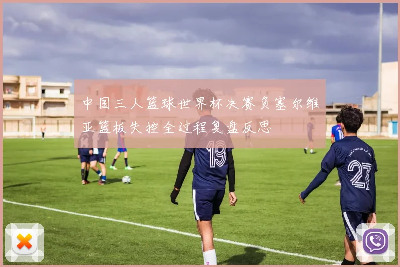 中国三人篮球世界杯决赛负塞尔维亚篮板失控全过程复盘反思