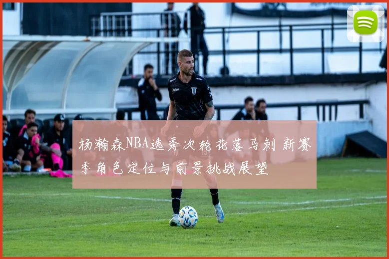 杨瀚森NBA选秀次轮花落马刺 新赛季角色定位与前景挑战展望