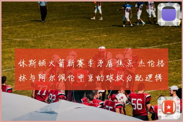 休斯顿火箭新赛季矛盾焦点 杰伦格林与阿尔佩伦申京的球权分配逻辑与破局之策