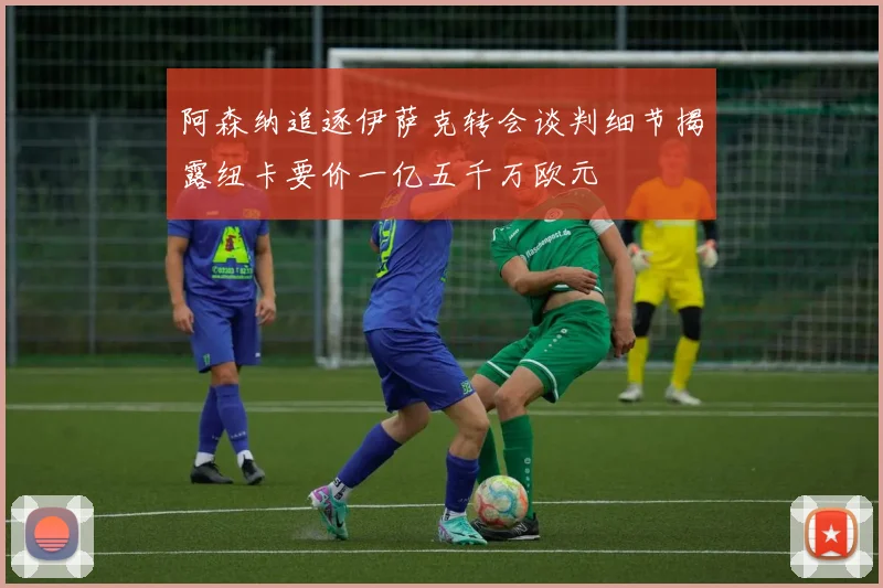 阿森纳追逐伊萨克转会谈判细节揭露纽卡要价一亿五千万欧元