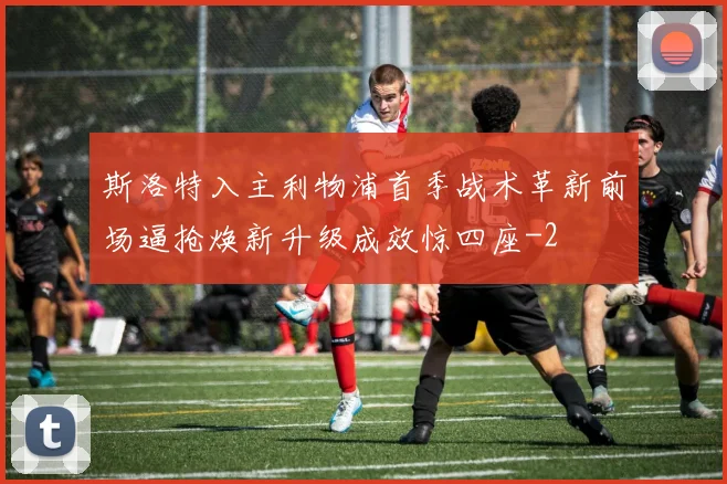 斯洛特入主利物浦首季战术革新前场逼抢焕新升级成效惊四座