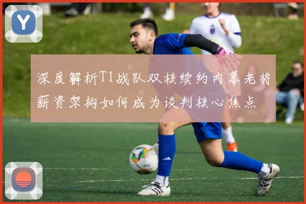 深度解析T1战队双核续约内幕老将薪资架构如何成为谈判核心焦点