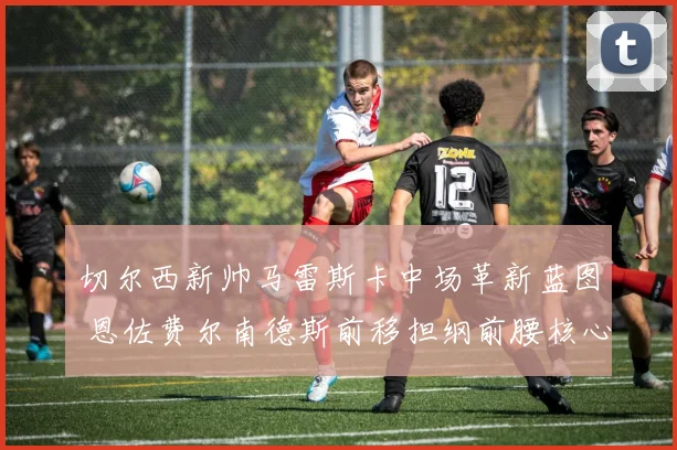 切尔西新帅马雷斯卡中场革新蓝图 恩佐费尔南德斯前移担纲前腰核心战术解析