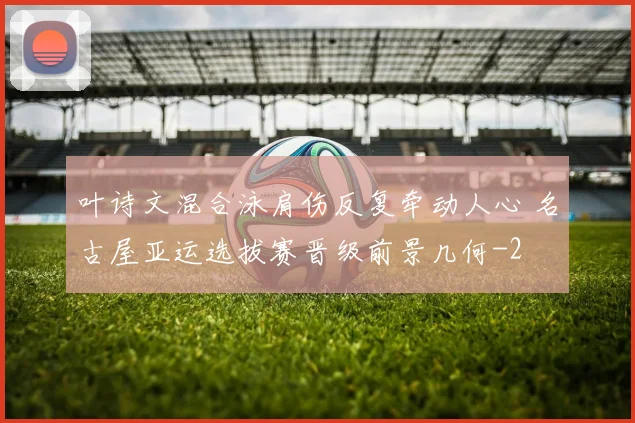 叶诗文混合泳肩伤反复牵动人心 名古屋亚运选拔赛晋级前景几何