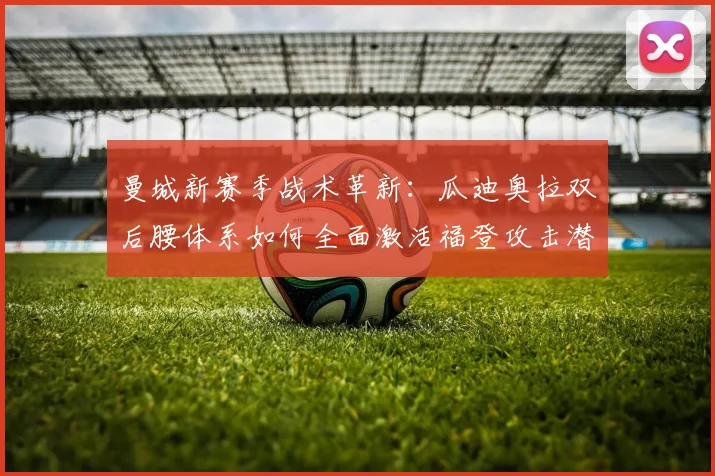 曼城新赛季战术革新:瓜迪奥拉双后腰体系如何全面激活福登攻击潜能