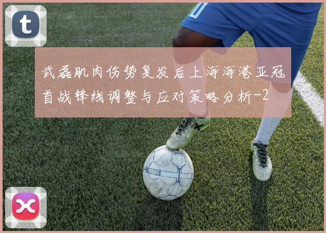 武磊肌肉伤势复发后上海海港亚冠首战锋线调整与应对策略分析