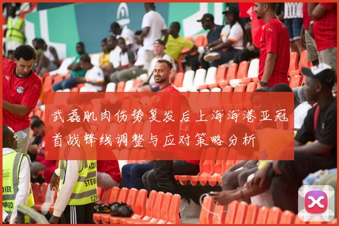 武磊肌肉伤势复发后上海海港亚冠首战锋线调整与应对策略分析