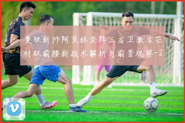 曼联新帅阿莫林变阵三后卫激活芒特双前腰新战术解析与前景观察