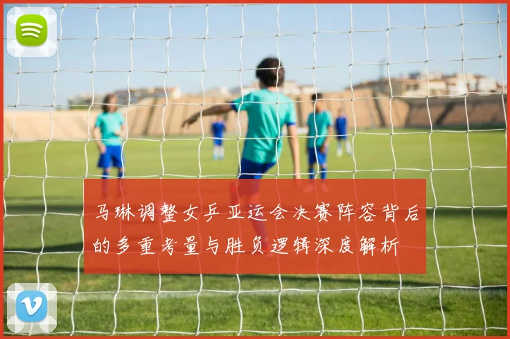 马琳调整女乒亚运会决赛阵容背后的多重考量与胜负逻辑深度解析