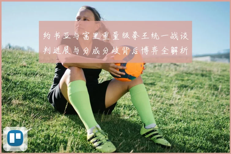 约书亚与富里重量级拳王统一战谈判进展与分成分歧背后博弈全解析