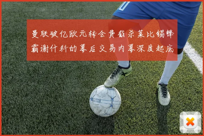 曼联破亿欧元转会费截杀莱比锡锋霸谢什科的幕后交易内幕深度起底