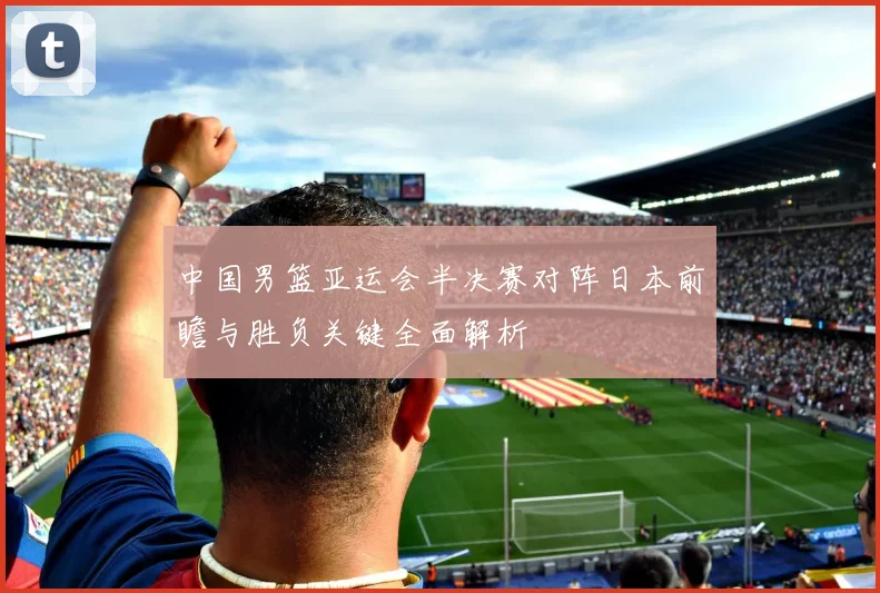 中国男篮亚运会半决赛对阵日本前瞻与胜负关键全面解析