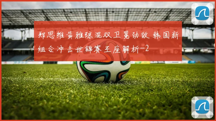 郑思维黄雅琼混双卫冕劲敌 韩国新组合冲击世锦赛王座解析