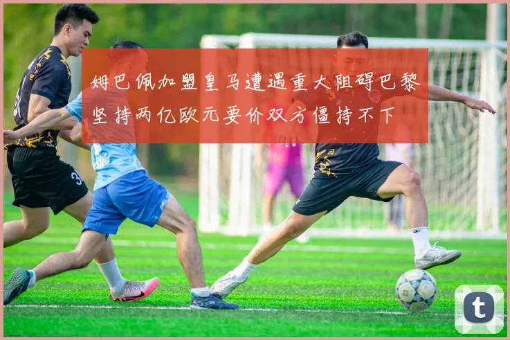 姆巴佩加盟皇马遭遇重大阻碍巴黎坚持两亿欧元要价双方僵持不下