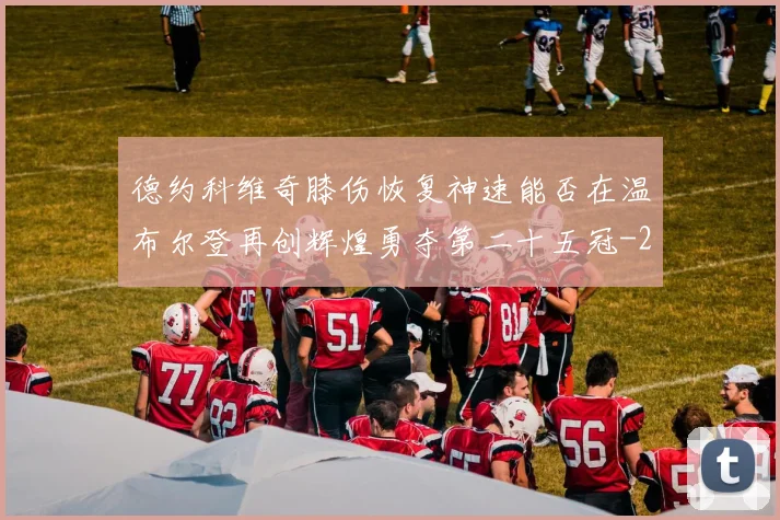 德约科维奇膝伤恢复神速能否在温布尔登再创辉煌勇夺第二十五冠