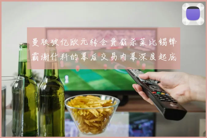 曼联破亿欧元转会费截杀莱比锡锋霸谢什科的幕后交易内幕深度起底