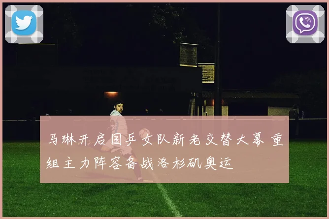 马琳开启国乒女队新老交替大幕 重组主力阵容备战洛杉矶奥运