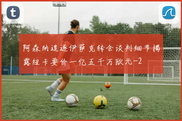 阿森纳追逐伊萨克转会谈判细节揭露纽卡要价一亿五千万欧元