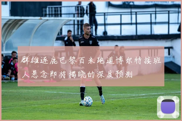群雄逐鹿巴黎百米跑道博尔特接班人悬念即将揭晓的深度预测