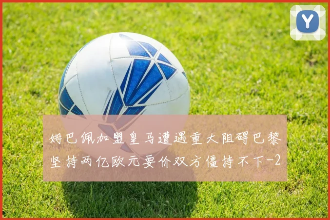 姆巴佩加盟皇马遭遇重大阻碍巴黎坚持两亿欧元要价双方僵持不下